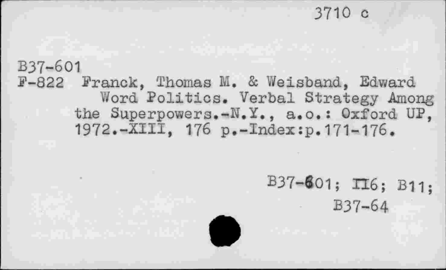 ﻿3710 c
B37-6O1
F-822 Franck, Thomas M. & Weisband, Edward
Word Politics. Verbal Strategy Among the Superpowers.-N.Y., a.o.: Oxford UP, 1972.-XIII, 176 p.-Index:p.171-176.
B37-601; H6; B11;
B37-64